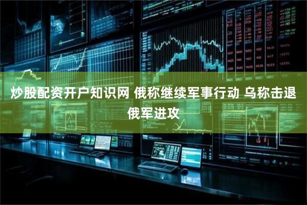 炒股配资开户知识网 俄称继续军事行动 乌称击退俄军进攻