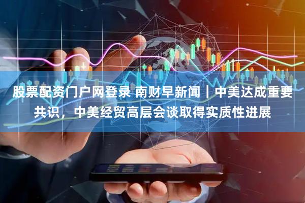 股票配资门户网登录 南财早新闻｜中美达成重要共识，中美经贸高层会谈取得实质性进展