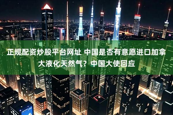 正规配资炒股平台网址 中国是否有意愿进口加拿大液化天然气？中国大使回应