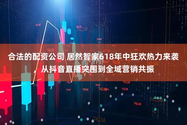 合法的配资公司 居然智家618年中狂欢热力来袭，从抖音直播突围到全域营销共振