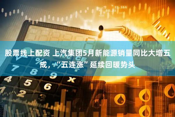股票线上配资 上汽集团5月新能源销量同比大增五成，“五连涨”延续回暖势头