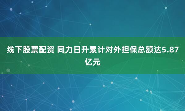 线下股票配资 同力日升累计对外担保总额达5.87亿元