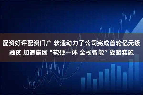 配资好评配资门户 软通动力子公司完成首轮亿元级融资 加速集团“软硬一体 全栈智能”战略实施
