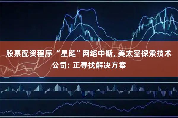 股票配资程序 “星链”网络中断, 美太空探索技术公司: 正寻找解决方案
