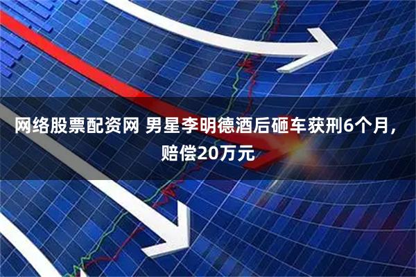网络股票配资网 男星李明德酒后砸车获刑6个月, 赔偿20万元