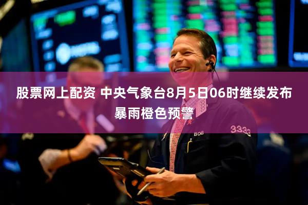 股票网上配资 中央气象台8月5日06时继续发布暴雨橙色预警