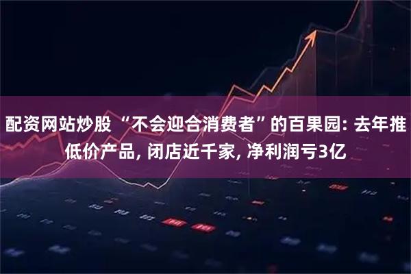 配资网站炒股 “不会迎合消费者”的百果园: 去年推低价产品, 闭店近千家, 净利润亏3亿
