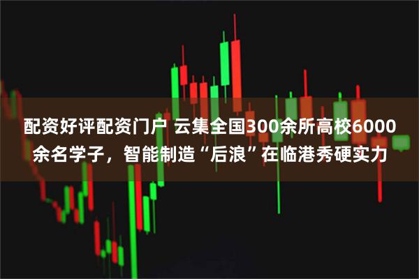 配资好评配资门户 云集全国300余所高校6000余名学子，智能制造“后浪”在临港秀硬实力