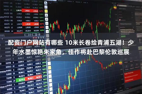 配资门户网站有哪些 10米长卷绘青浦五湖！少年水墨惊艳朱家角，佳作将赴巴黎伦敦巡展
