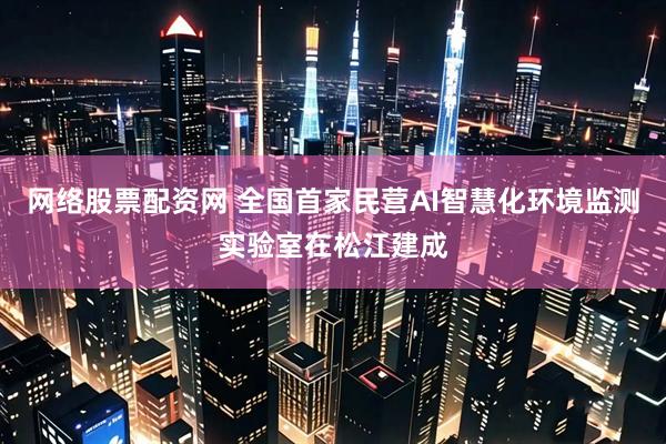 网络股票配资网 全国首家民营AI智慧化环境监测实验室在松江建成