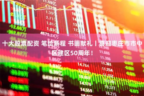 十大股票配资 笔绘新程 书画献礼丨喜迎枣庄市市中区建区50周年！