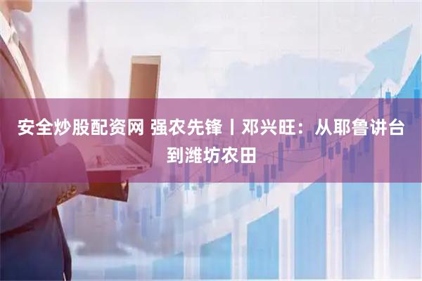 安全炒股配资网 强农先锋丨邓兴旺：从耶鲁讲台到潍坊农田