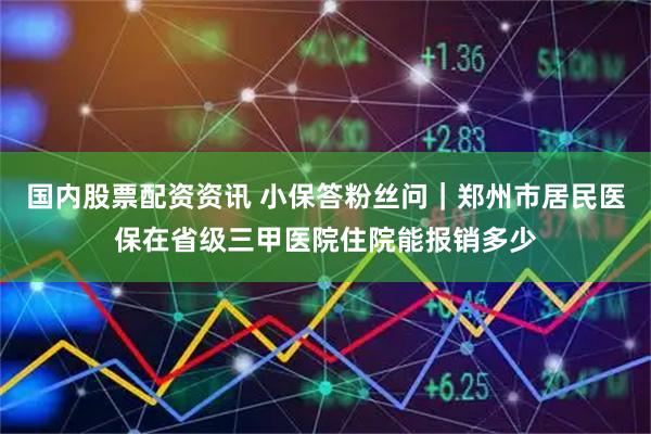 国内股票配资资讯 小保答粉丝问｜郑州市居民医保在省级三甲医院住院能报销多少