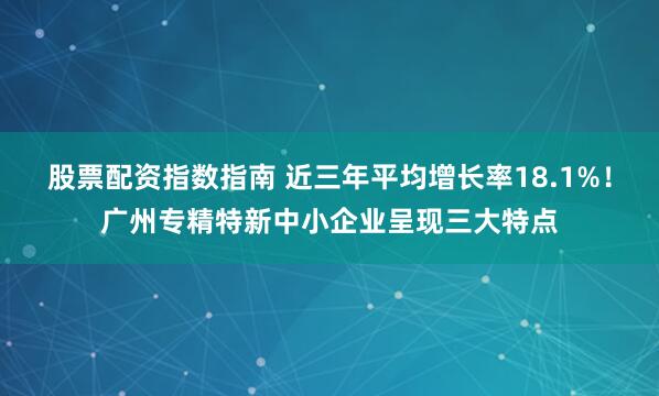 股票配资指数指南 近三年平均增长率18.1%！广州专精特新中小企业呈现三大特点